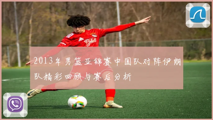 2013年男篮亚锦赛中国队对阵伊朗队精彩回顾与赛后分析